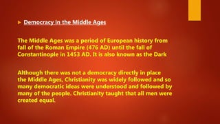  Democracy in the Middle Ages
The Middle Ages was a period of European history from
fall of the Roman Empire (476 AD) until the fall of
Constantinople in 1453 AD. It is also known as the Dark
Although there was not a democracy directly in place
the Middle Ages, Christianity was widely followed and so
many democratic ideas were understood and followed by
many of the people. Christianity taught that all men were
created equal.
 