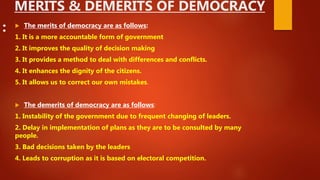 MERITS & DEMERITS OF DEMOCRACY
:  The merits of democracy are as follows:
1. It is a more accountable form of government
2. It improves the quality of decision making
3. It provides a method to deal with differences and conflicts.
4. It enhances the dignity of the citizens.
5. It allows us to correct our own mistakes.
 The demerits of democracy are as follows:
1. Instability of the government due to frequent changing of leaders.
2. Delay in implementation of plans as they are to be consulted by many
people.
3. Bad decisions taken by the leaders
4. Leads to corruption as it is based on electoral competition.
 