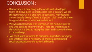CONCLUSION :
 Democracy is a new thing in the world; well-developed
forms of it have been in practice less than a century. We are
still learning what it is and how to operate it. New features
are continually being offered and put on trial; no doubt there
is a great deal more to be learned about it.
 We would best handle it as learners, in the humble spirit of
one who seeks to know the truth. There are weaknesses in
democracy: it is best to recognize them and cope with them
in rational ways.
 We must learn to submit to discipline, inspection, surveying,
and whatever else is necessary to enable a complicated
social organization to do its work efficiently.
 