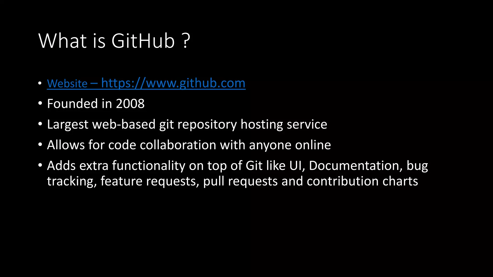 What is GitHub ?
• Website – https://www.github.com
• Founded in 2008
• Largest web-based git repository hosting service
• Allows for code collaboration with anyone online
• Adds extra functionality on top of Git like UI, Documentation, bug
tracking, feature requests, pull requests and contribution charts
 