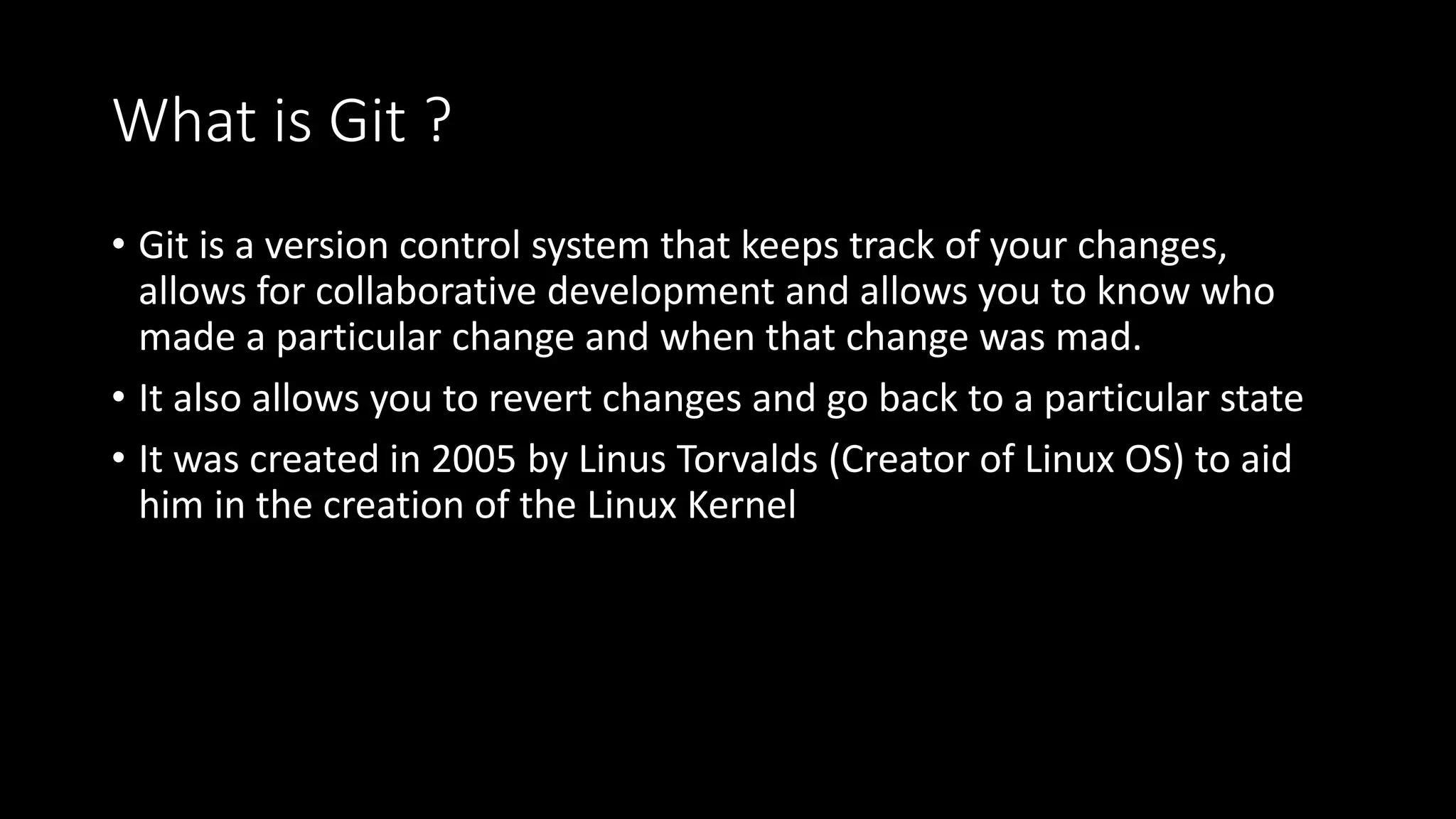 What is Git ?
• Git is a version control system that keeps track of your changes,
allows for collaborative development and allows you to know who
made a particular change and when that change was mad.
• It also allows you to revert changes and go back to a particular state
• It was created in 2005 by Linus Torvalds (Creator of Linux OS) to aid
him in the creation of the Linux Kernel
 