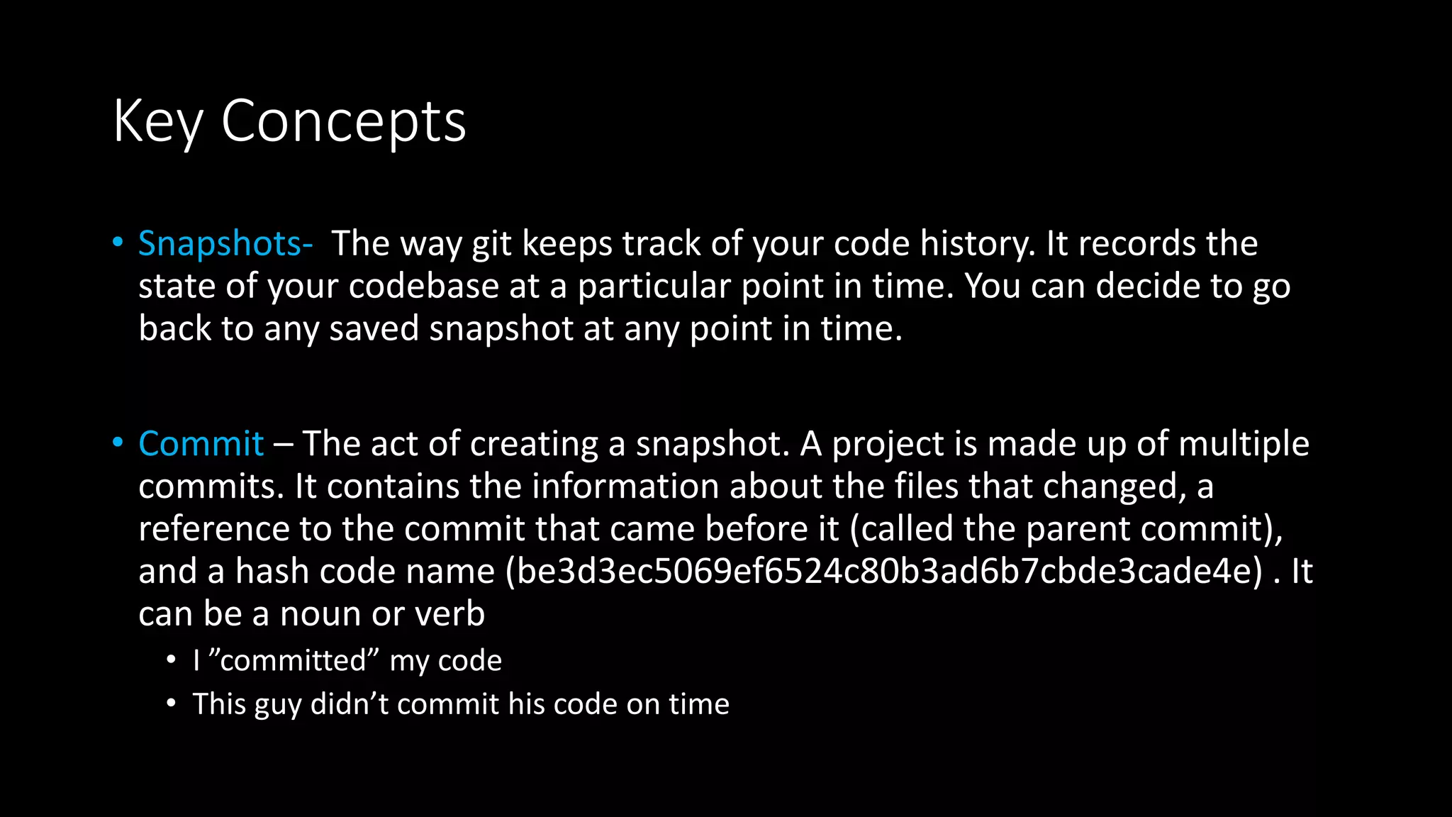 Key Concepts
• Snapshots- The way git keeps track of your code history. It records the
state of your codebase at a particular point in time. You can decide to go
back to any saved snapshot at any point in time.
• Commit – The act of creating a snapshot. A project is made up of multiple
commits. It contains the information about the files that changed, a
reference to the commit that came before it (called the parent commit),
and a hash code name (be3d3ec5069ef6524c80b3ad6b7cbde3cade4e) . It
can be a noun or verb
• I ”committed” my code
• This guy didn’t commit his code on time
 