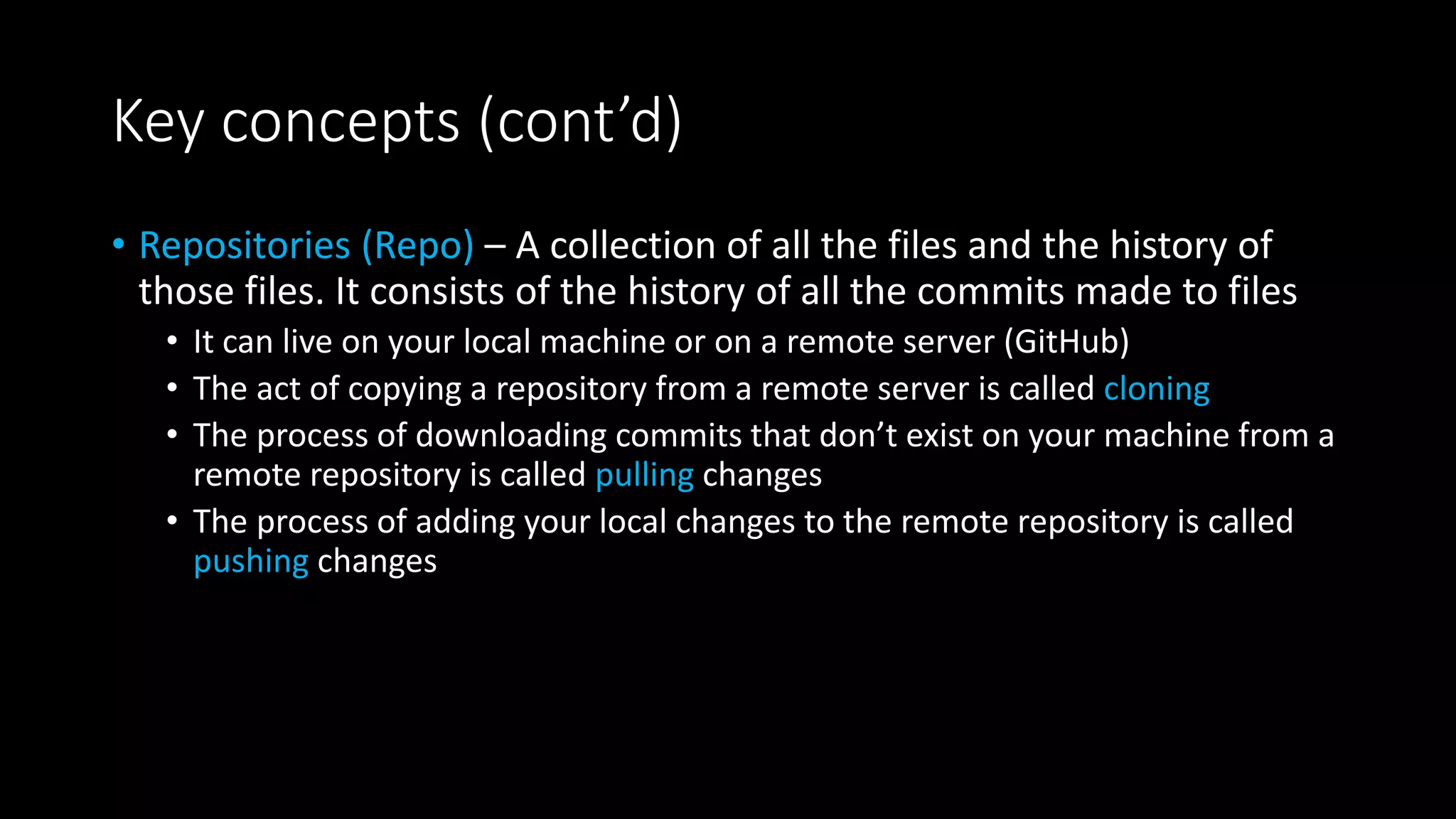 Key concepts (cont’d)
• Repositories (Repo) – A collection of all the files and the history of
those files. It consists of the history of all the commits made to files
• It can live on your local machine or on a remote server (GitHub)
• The act of copying a repository from a remote server is called cloning
• The process of downloading commits that don’t exist on your machine from a
remote repository is called pulling changes
• The process of adding your local changes to the remote repository is called
pushing changes
 