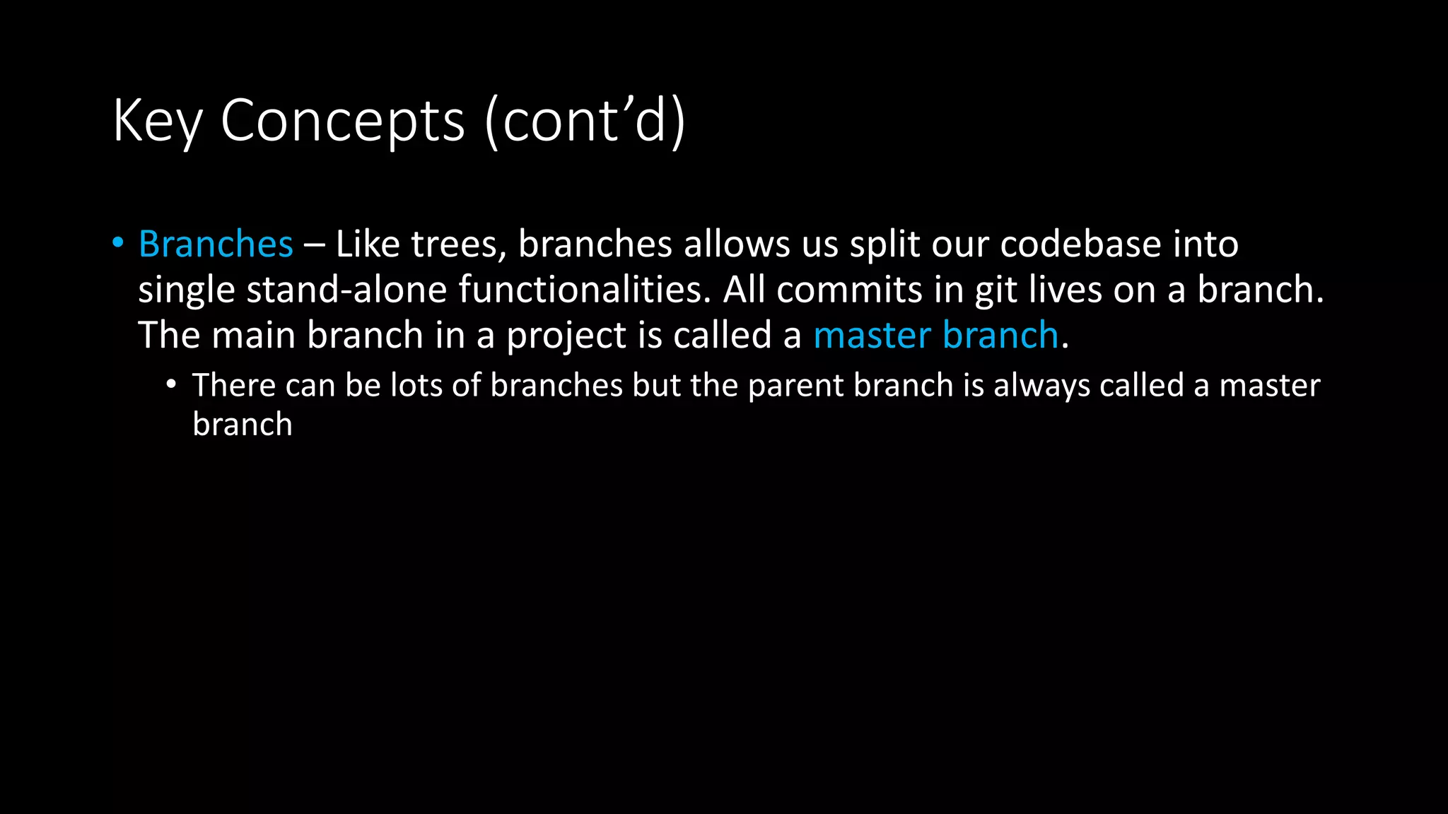 Key Concepts (cont’d)
• Branches – Like trees, branches allows us split our codebase into
single stand-alone functionalities. All commits in git lives on a branch.
The main branch in a project is called a master branch.
• There can be lots of branches but the parent branch is always called a master
branch
 