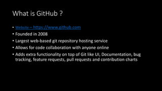 What is GitHub ?
• Website – https://www.github.com
• Founded in 2008
• Largest web-based git repository hosting service
• Allows for code collaboration with anyone online
• Adds extra functionality on top of Git like UI, Documentation, bug
tracking, feature requests, pull requests and contribution charts
 