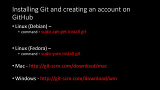 Installing Git and creating an account on
GitHub
• Linux (Debian) –
• command - sudo apt-get install git
• Linux (Fedora) –
• command - sudo yum install git
• Mac - http://git-scm.com/download/mac
• Windows - http://git-scm.com/download/win
 