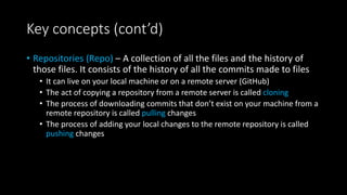 Key concepts (cont’d)
• Repositories (Repo) – A collection of all the files and the history of
those files. It consists of the history of all the commits made to files
• It can live on your local machine or on a remote server (GitHub)
• The act of copying a repository from a remote server is called cloning
• The process of downloading commits that don’t exist on your machine from a
remote repository is called pulling changes
• The process of adding your local changes to the remote repository is called
pushing changes
 