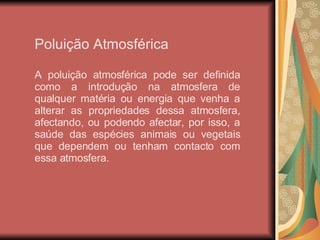 Poluição Atmosférica A poluição atmosférica pode ser definida como a introdução na atmosfera de qualquer matéria ou energia que venha a alterar as propriedades dessa atmosfera, afectando, ou podendo afectar, por isso, a saúde das espécies animais ou vegetais que dependem ou tenham contacto com essa atmosfera. 