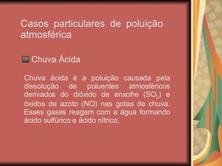Casos particulares de poluição atmosférica Chuva Ácida Chuva ácida é a poluição causada pela dissolução de poluentes atmosféricos derivados do dióxido de enxofre (SO 2 ) e óxidos de azoto (NO) nas gotas de chuva. Esses gases reagem com a água formando ácido sulfúrico e ácido nítrico. 