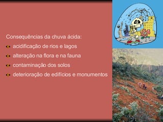 Consequências da chuva ácida: acidificação de rios e lagos alteração na flora e na fauna contaminação dos solos deterioração de edifícios e monumentos 