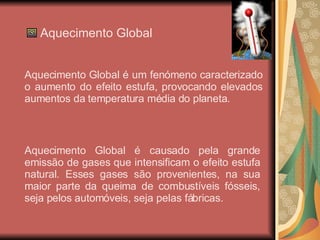 Aquecimento Global Aquecimento Global é um fenómeno caracterizado o aumento do efeito estufa, provocando elevados aumentos da temperatura média do planeta. Aquecimento Global é causado pela grande emissão de gases que intensificam o efeito estufa natural. Esses gases são provenientes, na sua maior parte da queima de combustíveis fósseis, seja pelos automóveis, seja pelas fábricas. 