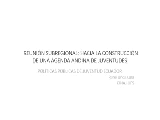 REUNIÓN SUBREGIONAL: HACIA LA CONSTRUCCIÓN
DE UNA AGENDA ANDINA DE JUVENTUDES
POLÍTICAS PÚBLICAS DE JUVENTUD ECUADOR
René Unda Lara
CINAJ-UPS
 