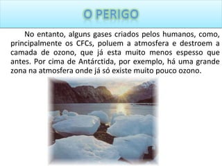 No entanto, alguns gases criados pelos humanos, como, principalmente os CFCs, poluem a atmosfera e destroem a camada de ozono, que já esta muito menos espesso que antes. Por cima de Antárctida, por exemplo, há uma grande zona na atmosfera onde já só existe muito pouco ozono. 