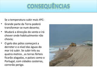 Se a temperatura subir mais 4ºC: Grande parte da Terra poderá transformar-se num deserto; Mudará a direcção do vento e irá chover onde habitualmente não chovia; O gelo dos pólos começará a derreter e o nível das águas do mar irá subir. Se subir três ou quatro metros , as terras férteis ficarão alagadas, e países como o Portugal, com cidades costeiras, correrão perigo.  
