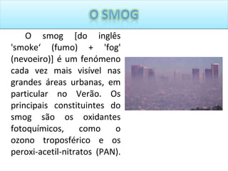 O smog [do inglês 'smoke‘ (fumo) + 'fog' (nevoeiro)] é um fenómeno cada vez mais visível nas grandes áreas urbanas, em particular no Verão. Os principais constituintes do smog são os oxidantes fotoquímicos, como o ozono troposférico e os peroxi-acetil-nitratos (PAN).  