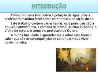 Primeiro queria falar sobre a poluição da água, mas a professora mandou fazer sobre este tema: a poluição do ar. Este trabalho contém várias temas, os 6 principais são a poluição atmosférica, a camada de ozono, as chuvas ácidas, o efeito de estufa, o smog e o protocolo de Quioto. A minha finalidade é aprender mais sobre este tema e saber que são as consequências se continuarmos a viver desta maneira. 