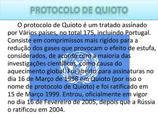 O protocolo de Quioto é um tratado assinado por Vários países, no total 175, incluindo Portugal. Consiste em comprimissos mais rígidos para a redução dos gases que provocam o efeito de estufa, considerados, de acordo com a maioria das investigações científicas, como causa do aquecimento global. Foi aberto para assinaturas no dia 16 de Março de 1998 em Quioto (por isso o nome de protocolo de Quioto) e foi ratificado em 15 de Março 1999. Entrou, oficialmente em vigor no dia 16 de Fevereiro de 2005, depois que a Rússia o ratificou em 2004. 