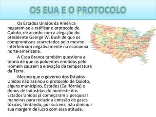 Os Estados Unidos da América negaram-se a ratificar o protocolo de Quioto, de acordo com a alegação do presidente George W. Bush de que os compromissos acarretados pelo mesmo interfeririam negativamente na economia norte-americana. A Casa Branca também questiona a teoria de que os poluentes emitidos pelo Homem causem a elevação da temperatura da Terra. Mesmo que o governo dos Estados Unidos não assinou o protocolo de Quioto, alguns municípios, Estados (Califórnia) e donos de indústrias do nordeste dos Estados Unidos já começaram a pesquisar maneiras para reduzir a emissão de gases tóxicos, tentando, por sua vez, não diminuir sua margem de lucro com essa atitude. 