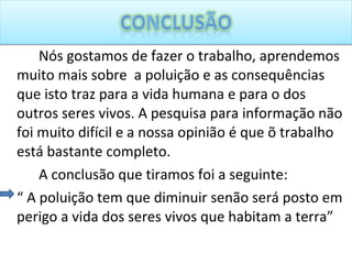Nós gostamos de fazer o trabalho, aprendemos muito mais sobre  a poluição e as consequências que isto traz para a vida humana e para o dos outros seres vivos. A pesquisa para informação não foi muito difícil e a nossa opinião é que õ trabalho está bastante completo.  A conclusão que tiramos foi a seguinte:  “  A poluição tem que diminuir senão será posto em perigo a vida dos seres vivos que habitam a terra” 