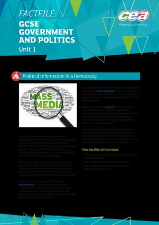 Political Information in a Democracy
1
Unit 1 in GCSE Government and Politics is
concerned with Democracy in Action. This includes
the issue of what contributes to a democratic
system. The media is believed to play an important
part in making a system democratic and this
Factfile provides information on the media and on
Political Information in a Democracy.
This Factfile will focus on the political role of the
mass media. Specifically, it will look at how the
media can contribute to a democracy in society.
There are different views on whether the media
succeeds in doing this and these will be examined.
First of all, it is necessary to define what a
mass medium is. A medium is any means of
communication but a mass medium is a means
of communication with a mass audience. This
requires technology and this technology only really
developed in the 20th century.
The growth of the mass media has led to what some
have called “media saturated” society. A century
ago, people had very little exposure to mass media.
Today, we are constantly bombarded by it in lots of
different forms.
Today there is much concern about the effects
of social media upon democracy with many
politicians using it to make statements and claims
that others consider to be false. Some allege
that social media communication threatens to
undermine democracy itself.
However, concerns about the political impact of
the mass media are nothing new and go back to
the very beginnings of mass communication. In
the 1930s, dictators seemed to be able to use mass
communication to undermine democracy.
This Factfile will consider:
•	 Does the media have a positive or negative effect
upon democracy?
•	 Can the media affect how people vote?
•	 Can media-smart politicians gain election
through media control?
FACTFILE:
GCSE
GOVERNMENT
AND POLITICS
Unit 1
 