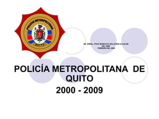 POLICÍA METROPOLITANA  DE QUITO 2000 - 2009 SR. GNRAL. PACO MONCAYO GALLEGOS ALCALDE  DEL DMQ  FEBRERO DEL 2009 