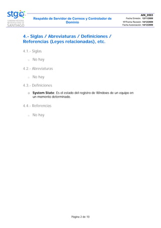 Respaldo de Servidor de Correos y Controlador de
Dominio
AIN_0503
Fecha Emisión: 12/11/2009
Nº/Fecha Revisión: 14/12/2009
Fecha Autorización: 14/12/2009
Página 2 de 10
4.- Siglas / Abreviaturas / Definiciones /
Referencias (Leyes relacionadas), etc.
4.1.- Siglas
o No hay
4.2.- Abreviaturas
o No hay
4.3.- Definiciones
o System State: Es el estado del registro de Windows de un equipo en
un momento determinado.
4.4.- Referencias
o No hay
 