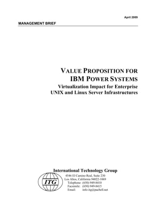 April 2009

MANAGEMENT BRIEF




                   VALUE PROPOSITION FOR
                     IBM POWER SYSTEMS
               Virtualization Impact for Enterprise
             UNIX and Linux Server Infrastructures




              International Technology Group
                     4546 El Camino Real, Suite 230
                    Los Altos, California 94022-1069
           ITG        Telephone: (650) 949-8410
                      Facsimile: (650) 949-8415
                      Email:      info-itg@pacbell.net
 