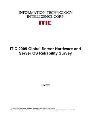 INFORMATION TECHNOLOGY
                    INTELLIGENCE CORP.




ITIC 2009 Global Server Hardware and
     Server OS Reliability Survey




                                                               July 2009




© Copyright 2009, Information Technology Intelligence Corp. (ITIC) All rights reserved.
Other products and companies referred to herein are trademarks or registered trademarks of their respective companies or mark holders.
 