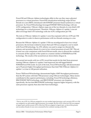 Edison: IBM – Virtualization Performance White Paper Page 8
PowerVM and VMware vSphere technologies differ in the way they map a physical
processor to a virtual processor. PowerVM virtualization technology maps all four
threads of a core (SMT4, introduced with POWER7 processor-based systems) to a virtual
processor. So, PowerVM technology leveraged POWER7 SMT4 technology with one
vCPU configuration. VMware vSphere maps one of the two threads of a core (Intel’s HT
technology) to a virtual processor. Therefore, VMware vSphere 4.1 update 1 was not
able to leverage Intel’s HT technology with one vCPU configuration per VM.
The tests on VMware vSphere 4.1 update 1 were thus repeated with two vCPU per VM
configuration in order to observe performance with two threads running on a core.
Because the VMware vSphere 4.1 update 1 VM was reconfigured to have two virtual
processors, the test team wished to ensure that each VM was assigned a core to match
with PowerVM technology. So, CPU affinity was used to assign two threads (the
primary and secondary thread of a core) to two virtual processors of each VM.5 This set
of tests was a fair comparison with PowerVM test results, since it allowed the workload
to consume all the capacity of the system in a manner similar to POWER/PowerVM
technology. The results of the second test are shown below (Figure 2).
The second test results with two vCPU reveal that results for the Intel Xeon processor
running VMware vSphere 4.1 update 1 had improved, but still lagged behind
POWER/PowerVM results. In each of the tests, PowerVM technology still demonstrated
up to 59 percent higher throughput performance than Intel 7560 /VMware vSphere 4.1
update 1, at close to 100 percent utilization.
Power 750/PowerVM technology demonstrated higher AIM7 throughput performance
than the HP system with Intel 7560 processor using VMware technologies. Many factors
contributed to this superior performance, including: PowerVM technology efficiency,
IBM POWER7 SMT4 technology, and IBM POWER7 processor core frequency
(specifically, the fact that IBM POWER7 technology supports higher frequency with the
same processor capacity than does Intel Xeon technology).
5 That is, one vCPU of a VM was assigned to an even number logical processor, and a second vCPU of a VM
was assigned to an odd number logical processor. For example, the first vCPU of the first VM was assigned
to logical cpu0, and the second vCPU of the first VM was assigned to logical cpu1, so that all the primary
and secondary threads of cores were consumed by the workload running on that VM.
 