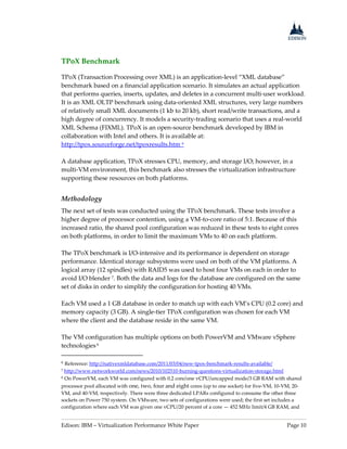Edison: IBM – Virtualization Performance White Paper Page 10
TPoX Benchmark
TPoX (Transaction Processing over XML) is an application-level “XML database”
benchmark based on a financial application scenario. It simulates an actual application
that performs queries, inserts, updates, and deletes in a concurrent multi-user workload.
It is an XML OLTP benchmark using data-oriented XML structures, very large numbers
of relatively small XML documents (1 kb to 20 kb), short read/write transactions, and a
high degree of concurrency. It models a security-trading scenario that uses a real-world
XML Schema (FIXML). TPoX is an open-source benchmark developed by IBM in
collaboration with Intel and others. It is available at:
http://tpox.sourceforge.net/tpoxresults.htm 6
A database application, TPoX stresses CPU, memory, and storage I/O; however, in a
multi-VM environment, this benchmark also stresses the virtualization infrastructure
supporting these resources on both platforms.
Methodology
The next set of tests was conducted using the TPoX benchmark. These tests involve a
higher degree of processor contention, using a VM-to-core ratio of 5:1. Because of this
increased ratio, the shared pool configuration was reduced in these tests to eight cores
on both platforms, in order to limit the maximum VMs to 40 on each platform.
The TPoX benchmark is I/O-intensive and its performance is dependent on storage
performance. Identical storage subsystems were used on both of the VM platforms. A
logical array (12 spindles) with RAID5 was used to host four VMs on each in order to
avoid I/O blender 7. Both the data and logs for the database are configured on the same
set of disks in order to simplify the configuration for hosting 40 VMs.
Each VM used a 1 GB database in order to match up with each VM’s CPU (0.2 core) and
memory capacity (3 GB). A single-tier TPoX configuration was chosen for each VM
where the client and the database reside in the same VM.
The VM configuration has multiple options on both PowerVM and VMware vSphere
technologies8
6 Reference: http://nativexmldatabase.com/2011/03/04/new-tpox-benchmark-results-available/
7 http://www.networkworld.com/news/2010/102510-burning-questions-virtualization-storage.html
8 On PowerVM, each VM was configured with 0.2 core/one vCPU/uncapped mode/3 GB RAM with shared
processor pool allocated with one, two, four and eight cores (up to one socket) for five-VM, 10-VM, 20-
VM, and 40-VM, respectively. There were three dedicated LPARs configured to consume the other three
sockets on Power 750 system. On VMware, two sets of configurations were used; the first set includes a
configuration where each VM was given one vCPU/20 percent of a core — 452 MHz limit/4 GB RAM, and
 