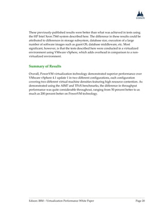 Edison: IBM – Virtualization Performance White Paper Page 20
These previously-published results were better than what was achieved in tests using
the HP Intel Xeon 7560 system described here. The difference in these results could be
attributed to differences in storage subsystem, database size, execution of a large
number of software images such as guest OS, database middleware, etc. Most
significant, however, is that the tests described here were conducted in a virtualized
environment using VMware vSphere, which adds overhead in comparison to a non-
virtualized environment.
Summary of Results
Overall, PowerVM virtualization technology demonstrated superior performance over
VMware vSphere 4.1 update 1 in two different configurations, each configuration
covering two different virtual machine densities featuring high resource contention. As
demonstrated using the AIM7 and TPoX benchmarks, the difference in throughput
performance was quite considerable throughout, ranging from 50 percent better to as
much as 200 percent better on PowerVM technology.
 