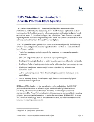 Edison: IBM – Virtualization Performance White Paper Page 21
IBM’s Virtualization Infrastructure:
POWER7 Processor-Based Systems
The currently available POWER7 processor-based systems combine excellent
performance, scalability, and modularity. IBM’s clients realize a high return on their
investments with flexible, responsive infrastructures that easily adapt and grow based
on business needs. A virtualization hypervisor is built into Power Systems to provide
superior performance over competitive systems which rely on third-party virtualization
software such as the widely-deployed VMware vSphere.
POWER7 processor-based systems offer balanced systems designs that automatically
optimize workload performance and capacity at either a system or a virtual machine
level. Features include:
 TurboCore workload-optimizing mode for maximum per-core performance for
databases.
 MaxCore for parallelization and maximum capacity throughput.
 Intelligent threading technology to utilize more threads when it benefits workloads.
 Intelligent Cache technology to optimize cache utilization, flowing from core to core.
 Intelligent Energy that maximizes performance dynamically when thermal
conditions allow.
 Active Memory Expansion 12 that dynamically provides more memory on an as-
needed basis.
 Active Memory Sharing that allows for logical over-commitment of physical
memory and deduplication.
IBM PowerVM technology — the virtualization software built into the POWER7
processor-based systems — offers an unprecedented level of platform support,
scalability, efficient resource utilization, flexibility, and heterogeneous server
management. IBM PowerVM virtualization offers autonomic resource affinity, resulting
in higher workload performance in a virtualized environment. IBM POWER7 Systems,
and PowerVM technology with its efficient virtualization, are an excellent foundation
for cloud computing environments.
12 Supported on AIX operating systems only.
 