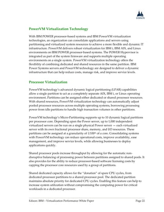 Edison: IBM – Virtualization Performance White Paper Page 22
PowerVM Virtualization Technology
With IBM POWER processor-based systems and IBM PowerVM virtualization
technologies, an organization can consolidate applications and servers using
partitioning and virtualized system resources to achieve a more flexible and dynamic IT
infrastructure. PowerVM delivers robust virtualization for IBM i, IBM AIX, and Linux
environments on IBM POWER processor-based systems. The POWER Hypervisor is
integrated as part of the system firmware and supports multiple operating
environments on a single system. PowerVM virtualization technology offers the
flexibility of combining dedicated and shared resources in the same partition. IBM
Power Systems servers and PowerVM technology are designed to deliver a dynamic
infrastructure that can help reduce costs, manage risk, and improve service levels.
Processor Virtualization
PowerVM technology’s advanced dynamic logical partitioning (LPAR) capabilities
allow a single partition to act as a completely separate AIX, IBM i, or Linux operating
environment. Partitions can be assigned either dedicated or shared processor resources.
With shared resources, PowerVM virtualization technology can automatically adjust
pooled processor resources across multiple operating systems, borrowing processing
power from idle partitions to handle high transaction volumes in other partitions.
PowerVM technology’s Micro-Partitioning supports up to 10 dynamic logical partitions
per processor core. Depending upon the Power server, up to 1,000 independent
virtualized servers can be run on a single physical Power server — each virtualized
server with its own fractional processor share, memory, and I/O resources. These
partitions can be assigned at a granularity of 1/100th of a core. Consolidating systems
with PowerVM technology can reduce operational costs, improve availability, ease
management, and improve service levels, while allowing businesses to deploy
applications quickly.
Shared processor pools increase throughput by allowing for the automatic non-
disruptive balancing of processing power between partitions assigned to shared pools. It
also provides for the ability to reduce processor-based software licensing costs by
capping the processor core resources used by a group of partitions.
Shared dedicated capacity allows for the “donation” of spare CPU cycles, from
dedicated processor partitions to a shared processor pool. The dedicated partition
maintains absolute priority for dedicated CPU cycles. Enabling this feature can help to
increase system utilization without compromising the computing power for critical
workloads in a dedicated processor.
 