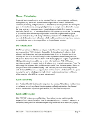 Edison: IBM – Virtualization Performance White Paper Page 23
Memory Virtualization
PowerVM technology features Active Memory Sharing, a technology that intelligently
and dynamically reallocates memory from one partition to another for increased
utilization, flexibility, and performance. Active Memory Sharing enables the sharing of a
pool of physical memory among logical partitions on a single server. This helps reduce
the need for reserve memory resource capacity in a consolidated environment by
increasing the efficiency of memory utilization, driving down system costs. The memory
is dynamically allocated among the partitions as needed, to optimize the usage of
physical memory in the pool. Along with shared memory, PowerVM technology also
supports dedicated memory allocation, which enables partitions having shared memory
to coexist in the same system as partitions having dedicated memory.
I/O Virtualization
The Virtual I/O Server (VIOS) is an integral part of PowerVM technology. A special-
purpose partition, VIOS eliminates the need for dedicated network adapters, disk
adapters and disk drives, and tape adapters and tape drives in the guest partitions
running as VMs. It can reduce costs by virtualizing I/O resources to those partitions.
VIOS owns the resources that are shared with clients; a physical adapter assigned to the
VIOS partition can be shared by one or more other partitions. With VIOS, guest
partitions can easily be created for test, development, or production purposes. PowerVM
technology also supports dedicated I/O along with VIOS on the same system. Therefore,
a single system can have I/O hosted by VIOS for some partitions and other partitions
with dedicated I/O devices. An organization can thus reserve a dedicated VM of a given
capacity that can be relied upon for high-priority and/or mission-critical workloads,
while assigning other VMs to a general resource pool.
Partition Mobility
Live Partition Mobility facilitates the migration of a running AIX or Linux partition from
one physical server to another without requiring application downtime for planned
system maintenance, migrations, provisioning, and workload management.
Partition Hibernation
IBM POWER7 systems support Partition Hibernation, where a partition can be
suspended and resumed at a later time. In a suspended state, a partition’s resources can
be used by other partitions while the suspended partition’s state is stored in a paging
 