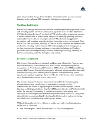 Edison: IBM – Virtualization Performance White Paper Page 24
space on a persistent storage device. Partition Hibernation can be used for resource
balancing and for planned CEC outages for maintenance or upgrades.
Workload Partitioning
PowerVM technology also supports a software partitioning technology provided by the
AIX operating system, a mode of virtualization capability called Workload Partitions
(WPARs). Introduced with AIX Version 6, WPAR is independent of hardware features.
It enables consolidation of workloads on a single AIX operating system by providing
isolation between workloads running in different WPARs. From an application
perspective, each workload is running in its own operating system environment. A key
feature of WPAR is mobility, a running WPAR can be relocated from one VM to another
on the same operating system platform. This enables applications to be migrated to
another system during planned maintenance operations, to balance workloads, to
provision rapidly to meet growth dynamically, and to improve energy efficiency by
further consolidating on the fly during low load periods.
Systems Management
IBM Systems Director (Express, Standard, and Enterprise Editions) for Power servers
supports the PowerVM environment. It is IBM’s tool for heterogeneous platform
management of Power Systems, IBM System x, IBM System z, and IBM System Storage
systems. IBM Systems Director Editions support advanced management functions such
as system discovery, workload lifecycle management, health monitoring, system
updates, and topology mappings. It also provides the ability to take action on defined
event thresholds of monitored system components.
IBM Systems Director VMControl transforms Systems Director from managing
virtualization to using virtualization in order to better manage an entire IT
infrastructure. It is offered as a plug-in option included with the Systems Director
Standard and Enterprise Editions. Together, IBM Systems Director and VMControl help
reduce the total cost of ownership in a virtual environment by increasing asset
utilization and reducing the time and effort required to deploy workloads. Using them,
administrators can maintain high levels of availability through proactive monitoring
and collaborative troubleshooting, reducing costs further.
VMControl is available in three editions, to suit the varying levels of virtualization
deployment at client sites:
 VMControl Express Edition provides basic VM lifecycle management.
 