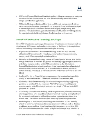 Edison: IBM – Virtualization Performance White Paper Page 25
 VMControl Standard Edition adds virtual appliance lifecycle management to capture
information from active systems and store it in a repository as reusable system
images (called virtual appliances).
 VMControl Enterprise Edition adds system pool lifecycle management. It allows
users to create and manage system pools – or groups of virtual appliances deployed
across multiple physical servers – as easily as managing a single entity. The
advanced virtualization management capabilities of VMControl provide a pathway
for organizations to build sophisticated cloud computing environments.
PowerVM Virtualization Technology Advantages
PowerVM virtualization technology offers a secure virtualization environment built on
the advanced RAS features and excellent performance of the Power Systems platform.
PowerVM technology delivers numerous advantages, including:
 High resource utilization — PowerVM technology makes the most efficient
utilization of IT investments by virtualizing resources that include processors,
memory, and I/O across multiple virtual machines.
 Flexibility — PowerVM technology runs on all Power Systems servers, from blades
to high-end servers. It provides the greatest flexibility by supporting both dedicated
and shared resource models. Unlike VMware vSphere on the x86 platform,
PowerVM virtualization technology allows virtual machines to have all dedicated
resources (CPU, memory and I/O) , or all shared resources (virtual processors,
virtual memory, virtual I/O), or a mix of dedicated and shared resources in the same
LPAR.
 Quality of Service — PowerVM technology ensures that workloads achieve high
quality of service even when LPARs share processors from a shared pool.
 Scalability — PowerVM technology can reduce server purchases by supporting
partitions as small as 1/10 of a processor. POWER7 processor-based high-end
systems support up to 256 physical processors in a single LPAR and up to 1,000
partitions in a system.
 Availability — Live Partition Mobility (LPM) helps eliminate planned downtime by
allowing partitions to be moved to another server while running, freeing hardware
for upgrades or maintenance without interrupting productive operations. In a
system pool, LPM enables autonomic load balancing across multiple systems.
 Resource pools — IBM PowerVM technology has enhanced CPU and memory
affinity to improve performance of resource-intensive workloads, such as database
workloads, across multiple virtual machines sharing resources in a system. IBM
VMControl enhancements make it easier to deploy and manage large numbers of
 