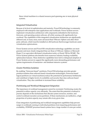 Edison: IBM – Virtualization Performance White Paper Page 26
these virtual machines in a shared resource pool spanning one or more physical
systems.
Integrated Virtualization
Because of its level of sophistication and maturity, PowerVM technology is commonly
employed with enterprise-class applications and workloads. Power Systems servers
implement virtualization architecture with components embedded in the hardware,
firmware, and operating system software, all while running with significantly less
overhead. The capabilities of this integrated virtualization architecture are significantly
different and, in many areas, more advanced than VMware vSphere and other third-
party software, which must be installed on x86 hardware that leverages hardware-assist
virtualization optimizations.
Power Systems servers and PowerVM virtualization technology capabilities are more
granular and more closely integrated than are those of VMware vSphere or Microsoft
Hyper-V (or equivalent x86-based virtualization tools), or Oracle VM for SPARC. The
Power Systems platform also benefits from numerous industry-leading availability
optimization features. These distinctive capabilities have led to widespread adoption of
Power Systems servers to support the significantly more demanding performance and
uptime requirements of transaction- and database-intensive systems.
Greater Partition Isolation
By enabling “firmware-based” partitions, PowerVM technology provides greater
partition isolation than software-based virtualization technologies. Firmware-based
logical partitions (or virtual machines) reduce the potential for performance bottlenecks
and contribute to higher levels of availability and security than does software-based
virtualization. They also contribute to increased linear scalability.
Partitioning and Workload Management Integration
The importance of workload management cannot be overstated. Partitioning creates the
potential to utilize capacity very efficiently. The extent that this potential is realized in
practice depends on the mechanisms that allocate system resources, monitor, and
control workload execution across partitions. If these mechanisms are ineffective, a high
proportion of system capacity may remain idle at any given time.
Close integration of partitioning and workload management capabilities help prevent
surges in workloads running in individual partitions from impacting performance and
availability. POWER7 processor-based systems have a large number of cores per socket,
 