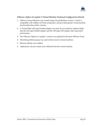 Edison: IBM – Virtualization Performance White Paper Page 33
VMware vSphere 4.1 update 1 Virtual Machine Technical Configuration Details
1. VMware Virtual Machine was created using Virtual Machine version 7, which is
compatible with vSphere 4.0 hosts and greater, and provided greater virtual machine
functionality than earlier versions.
2. A Virtual Disk LSI Logic Parallel adapter was used. It was noted (in vSphere Help)
that the LSI Logic Parallel adapter and the LSI Logic SAS adapter offer equivalent
performance.
3. The VMware vSphere 4.1 update 1 system was updated to the latest VMware Tools.
4. Scheduling affinity group was used to bind cores to virtual machines.
5. Memory affinity was enabled.
6. vSpheretop –ab and vmstat were collected from the virtual machine.
 