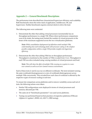 Edison: IBM – Virtualization Performance White Paper Page 34
Appendix 2 — General Benchmark Descriptions
The performance tests described here characterized hypervisor efficiency and scalability.
Both benchmarks stress the entire stack of application, middleware, OS, and
hypervisors. Neither benchmark requires external clients to drive the load.
The following tests were conducted:
1. Demonstrate the effect that adding virtual processors incrementally has on
throughput performance in a single VM. Where direct performance comparisons
were to be made, the testing team limited the number of virtual processors to the
lesser of the maximum supported across the two virtualization platforms.
Note: While consolidation deployments by definition entail multiple VMs,
understanding how each technology deals with processor scaling in the simplest
possible configuration within a single VM provides insights into hypervisor
efficiency.
2. Demonstrate the effect that adding VMs has on throughput performance.
Throughput is monitored as the number of VMs is scaled from 1 to n. Throughput in
each VM was also evaluated using varying numbers of virtual processors and load.
Note: This will show the effect of multiple VMs running on a system in a non-
over-commit as well as an over-commit resource environment.
Each of these tests (1 and 2) was run on different workloads. The tests included running
the same workloads (homogeneous) or a mix of workloads (heterogeneous) across
multiple VMs concurrently. This revealed how each class of workload is affected by the
respective types of resource scaling in each test.
To ensure fair comparison across platforms and to remove variability across each set of
tests, the following actions were taken:
 Similar VM configurations were deployed in terms of virtual processors and
memory allocated per VM.
 The same set of “benchmark parameters” was used across platforms.
 Tuning was performed based on best practices of respective platforms (VMware
vSphere 4.1 update 1, RHEL 6.0, AIX 7.1, DB2 tuning).
 