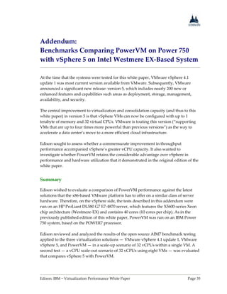 Edison: IBM – Virtualization Performance White Paper Page 35
Addendum:
Benchmarks Comparing PowerVM on Power 750
with vSphere 5 on Intel Westmere EX-Based System
At the time that the systems were tested for this white paper, VMware vSphere 4.1
update 1 was most current version available from VMware. Subsequently, VMware
announced a significant new release: version 5, which includes nearly 200 new or
enhanced features and capabilities such areas as deployment, storage, management,
availability, and security.
The central improvement to virtualization and consolidation capacity (and thus to this
white paper) in version 5 is that vSphere VMs can now be configured with up to 1
terabyte of memory and 32 virtual CPUs. VMware is touting this version (“supporting
VMs that are up to four times more powerful than previous versions”) as the way to
accelerate a data center’s move to a more efficient cloud infrastructure.
Edison sought to assess whether a commensurate improvement in throughput
performance accompanied vSphere’s greater vCPU capacity. It also wanted to
investigate whether PowerVM retains the considerable advantage over vSphere in
performance and hardware utilization that it demonstrated in the original edition of the
white paper.
Summary
Edison wished to evaluate a comparison of PowerVM performance against the latest
solutions that the x86-based VMware platform has to offer on a similar class of server
hardware. Therefore, on the vSphere side, the tests described in this addendum were
run on an HP ProLiant DL580 G7 E7-4870 server, which features the X5600-series Xeon
chip architecture (Westmere-EX) and contains 40 cores (10 cores per chip). As in the
previously published edition of this white paper, PowerVM was run on an IBM Power
750 system, based on the POWER7 processor.
Edison reviewed and analyzed the results of the open source AIM7 benchmark testing
applied to the three virtualization solutions — VMware vSphere 4.1 update 1, VMware
vSphere 5, and PowerVM — in a scale-up scenario of 32 vCPUs within a single VM. A
second test — a vCPU scale-out scenario of 32 vCPUs using eight VMs — was evaluated
that compares vSphere 5 with PowerVM.
 