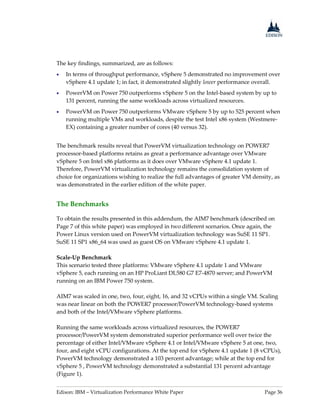 Edison: IBM – Virtualization Performance White Paper Page 36
The key findings, summarized, are as follows:
 In terms of throughput performance, vSphere 5 demonstrated no improvement over
vSphere 4.1 update 1; in fact, it demonstrated slightly lower performance overall.
 PowerVM on Power 750 outperforms vSphere 5 on the Intel-based system by up to
131 percent, running the same workloads across virtualized resources.
 PowerVM on Power 750 outperforms VMware vSphere 5 by up to 525 percent when
running multiple VMs and workloads, despite the test Intel x86 system (Westmere-
EX) containing a greater number of cores (40 versus 32).
The benchmark results reveal that PowerVM virtualization technology on POWER7
processor-based platforms retains as great a performance advantage over VMware
vSphere 5 on Intel x86 platforms as it does over VMware vSphere 4.1 update 1.
Therefore, PowerVM virtualization technology remains the consolidation system of
choice for organizations wishing to realize the full advantages of greater VM density, as
was demonstrated in the earlier edition of the white paper.
The Benchmarks
To obtain the results presented in this addendum, the AIM7 benchmark (described on
Page 7 of this white paper) was employed in two different scenarios. Once again, the
Power Linux version used on PowerVM virtualization technology was SuSE 11 SP1.
SuSE 11 SP1 x86_64 was used as guest OS on VMware vSphere 4.1 update 1.
Scale-Up Benchmark
This scenario tested three platforms: VMware vSphere 4.1 update 1 and VMware
vSphere 5, each running on an HP ProLiant DL580 G7 E7-4870 server; and PowerVM
running on an IBM Power 750 system.
AIM7 was scaled in one, two, four, eight, 16, and 32 vCPUs within a single VM. Scaling
was near linear on both the POWER7 processor/PowerVM technology-based systems
and both of the Intel/VMware vSphere platforms.
Running the same workloads across virtualized resources, the POWER7
processor/PowerVM system demonstrated superior performance well over twice the
percentage of either Intel/VMware vSphere 4.1 or Intel/VMware vSphere 5 at one, two,
four, and eight vCPU configurations. At the top end for vSphere 4.1 update 1 (8 vCPUs),
PowerVM technology demonstrated a 103 percent advantage; while at the top end for
vSphere 5 , PowerVM technology demonstrated a substantial 131 percent advantage
(Figure 1).
 