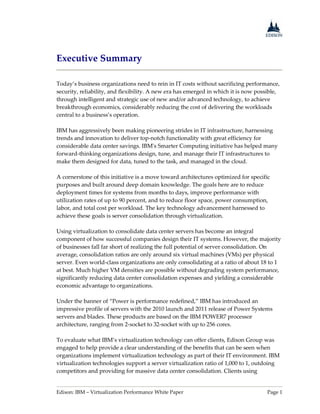 Edison: IBM – Virtualization Performance White Paper Page 1
Executive Summary
Today’s business organizations need to rein in IT costs without sacrificing performance,
security, reliability, and flexibility. A new era has emerged in which it is now possible,
through intelligent and strategic use of new and/or advanced technology, to achieve
breakthrough economics, considerably reducing the cost of delivering the workloads
central to a business’s operation.
IBM has aggressively been making pioneering strides in IT infrastructure, harnessing
trends and innovation to deliver top-notch functionality with great efficiency for
considerable data center savings. IBM's Smarter Computing initiative has helped many
forward-thinking organizations design, tune, and manage their IT infrastructures to
make them designed for data, tuned to the task, and managed in the cloud.
A cornerstone of this initiative is a move toward architectures optimized for specific
purposes and built around deep domain knowledge. The goals here are to reduce
deployment times for systems from months to days, improve performance with
utilization rates of up to 90 percent, and to reduce floor space, power consumption,
labor, and total cost per workload. The key technology advancement harnessed to
achieve these goals is server consolidation through virtualization.
Using virtualization to consolidate data center servers has become an integral
component of how successful companies design their IT systems. However, the majority
of businesses fall far short of realizing the full potential of server consolidation. On
average, consolidation ratios are only around six virtual machines (VMs) per physical
server. Even world-class organizations are only consolidating at a ratio of about 18 to 1
at best. Much higher VM densities are possible without degrading system performance,
significantly reducing data center consolidation expenses and yielding a considerable
economic advantage to organizations.
Under the banner of “Power is performance redefined,” IBM has introduced an
impressive profile of servers with the 2010 launch and 2011 release of Power Systems
servers and blades. These products are based on the IBM POWER7 processor
architecture, ranging from 2-socket to 32-socket with up to 256 cores.
To evaluate what IBM’s virtualization technology can offer clients, Edison Group was
engaged to help provide a clear understanding of the benefits that can be seen when
organizations implement virtualization technology as part of their IT environment. IBM
virtualization technologies support a server virtualization ratio of 1,000 to 1, outdoing
competitors and providing for massive data center consolidation. Clients using
 