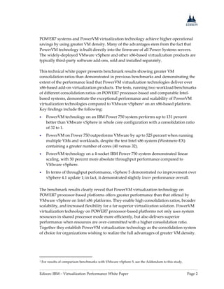 Edison: IBM – Virtualization Performance White Paper Page 2
POWER7 systems and PowerVM virtualization technology achieve higher operational
savings by using greater VM density. Many of the advantages stem from the fact that
PowerVM technology is built directly into the firmware of all Power Systems servers.
The widely-deployed VMware vSphere and other x86-based virtualization products are
typically third-party software add-ons, sold and installed separately.
This technical white paper presents benchmark results showing greater VM
consolidation ratios than demonstrated in previous benchmarks and demonstrating the
extent of the performance lead that PowerVM virtualization technologies deliver over
x86-based add-on virtualization products. The tests, running two workload benchmarks
of different consolidation ratios on POWER7 processor-based and comparable Intel-
based systems, demonstrate the exceptional performance and scalability of PowerVM
virtualization technologies compared to VMware vSphere1 on an x86-based platform.
Key findings include the following:
 PowerVM technology on an IBM Power 750 system performs up to 131 percent
better than VMware vSphere in whole core configuration with a consolidation ratio
of 32 to 1.
 PowerVM on Power 750 outperforms VMware by up to 525 percent when running
multiple VMs and workloads, despite the test Intel x86 system (Westmere-EX)
containing a greater number of cores (40 versus 32).
 PowerVM technology on a 4-socket IBM Power 750 system demonstrated linear
scaling, with 50 percent more absolute throughput performance compared to
VMware vSphere.
 In terms of throughput performance, vSphere 5 demonstrated no improvement over
vSphere 4.1 update 1; in fact, it demonstrated slightly lower performance overall.
The benchmark results clearly reveal that PowerVM virtualization technology on
POWER7 processor-based platforms offers greater performance than that offered by
VMware vSphere on Intel x86 platforms. They enable high consolidation ratios, broader
scalability, and increased flexibility for a far superior virtualization solution. PowerVM
virtualization technology on POWER7 processor-based platforms not only uses system
resources in shared processor mode more efficiently, but also delivers superior
performance when resources are over-committed with a higher consolidation ratio.
Together they establish PowerVM virtualization technology as the consolidation system
of choice for organizations wishing to realize the full advantages of greater VM density.
1 For results of comparison benchmarks with VMware vSphere 5, see the Addendum to this study.
 
