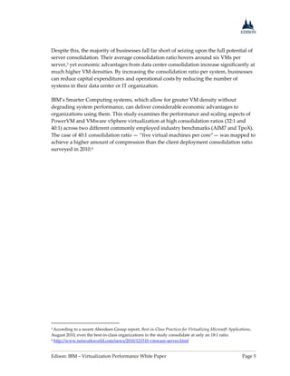 Edison: IBM – Virtualization Performance White Paper Page 5
Despite this, the majority of businesses fall far short of seizing upon the full potential of
server consolidation. Their average consolidation ratio hovers around six VMs per
server,3 yet economic advantages from data center consolidation increase significantly at
much higher VM densities. By increasing the consolidation ratio per system, businesses
can reduce capital expenditures and operational costs by reducing the number of
systems in their data center or IT organization.
IBM’s Smarter Computing systems, which allow for greater VM density without
degrading system performance, can deliver considerable economic advantages to
organizations using them. This study examines the performance and scaling aspects of
PowerVM and VMware vSphere virtualization at high consolidation ratios (32:1 and
40:1) across two different commonly employed industry benchmarks (AIM7 and TpoX).
The case of 40:1 consolidation ratio — “five virtual machines per core”— was mapped to
achieve a higher amount of compression than the client deployment consolidation ratio
surveyed in 2010.4
3 According to a recent Aberdeen Group report, Best-in-Class Practices for Virtualizing Microsoft Applications,
August 2010, even the best-in-class organizations in the study consolidate at only an 18:1 ratio.
4 http://www.networkworld.com/news/2010/121510-vmware-server.html
 