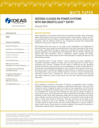 WHITE PAPER
                                                                              SEEDING CLOUDS ON POWER SYSTEMS
                                                                              WITH IBM SMARTCLOUD™ ENTRY
               custom consulting services
                                                                             January 2012

PREPARED FOR                                                                  Executive Summary
                                                                              Many organizations are genuinely excited about the potential for private clouds, anticipating
IBM                                                                           greater responsiveness for end users and reduced costs for administrators. However, they are
                                                                              also concerned with the risk of taking on added complexity as they make the transition to cloud
                                                                              computing, which by definition introduces new management processes that fundamentally
TABLE OF CONTENTS                                                             redefine how resources are assigned to workloads.

Executive Summary.............................1                               IBM recognizes that many users are not ready to skip immediately to the deployment of
                                                                              advanced private clouds, despite their potential benefits. More likely, depending on their culture
Cloud Cover in the Enterprise.............1                                   and priorities, organizations will begin to adopt cloud computing with simpler initiatives, and
                                                                              progress gradually to more sophisticated cloud deployments. IBM has therefore introduced an
Virtualizing Critical Workloads ...........2
                                                                              offering called IBM SmartCloud™ Entry, a scaled-down software package that enables
Scalable Virtualization...........................3                           organizations to deploy clouds rapidly and with minimal disruption to existing infrastructure and
Reliable Virtualization............................3                          administrative processes.

Virtual Infrastructure ...........................4                           IBM SmartCloud Entry on Power Systems™ servers leverages the proven capabilities of
                                                                              PowerVM® virtualization software to enable quick and easy deployment of private clouds.
Making the Leap from
                                                                              SmartCloud Entry promises a relatively low-risk method of introducing the key operational
Virtualization to Cloud Computing......4
                                                                              processes required for cloud computing, such as standardizing IT services, building libraries of
Virtualizing Critical Workloads                                               these services, and implementing procedures for users to provision these services on their own.
with IBM PowerVM...............................5                              By using the superior scalability and reliability of Power Systems as a foundation for their initial
                                                                              cloud deployments, users can plan sufficient headroom in order to achieve transformational
Virtualization Management                                                     economies of scale in their IT infrastructure. Users can thus have confidence that they will
on IBM Power Systems........................6                                 reach these economies of scale as they pursue more and more advanced cloud computing
                                                                              approaches.
Seeding Clouds on
IBM Power Systems.............................7
                                                                              Cloud Cover in the Enterprise
The IDEAS Bottom Line .......................9                                Cloud computing is entering its next phase of maturity, as organizations start to develop
                                                                              strategies for deploying production workloads on cloud-based infrastructures. While users have
                                                                              a long-term interest in tapping into public cloud services, many organizations are still focusing
                                                                              primarily on the deployment of private clouds, in which server, storage, and network resources
                                                                              are consolidated into a single pool that workloads can draw upon as needed. Eventually, as
                                                                              private clouds mature, they could evolve into “hybrid” clouds that have the ability to send some
                                                                              workloads to public clouds where appropriate, ideally with the same frameworks and controls
                                                                              used to allocate on-premise resources. In the meantime, a key benefit of private clouds is their
                                                                              ability to enable some degree of self-service, while also accounting more precisely for the
                                                                              resources consumed by users and workloads. By eliminating much of the administrative
                                                                              overhead required to deploy services, and more precisely allocating the resources needed to
                                                                              support these services, private clouds can introduce significant cost savings and improve an
                                                                              organization’s responsiveness to changing business conditions.




This document is copyrighted  by Ideas International, Inc. (IDEAS) and is protected by U.S. and international copyright laws and conventions. This document may not be copied, reproduced, stored in a retrieval system, transmitted in
any form, posted on a public or private website or bulletin board, or sublicensed to a third party without the written consent of IDEAS. No copyright may be obscured or removed from the paper. All trademarks and registered marks of
products and companies referred to in this paper are protected.
This document was developed on the basis of information and sources believed to be reliable. This document is to be used “as is.” IDEAS makes no guarantees or representations regarding, and shall have no liability for the accuracy
of, data, subject matter, quality, or timeliness of the content. The data contained in this document are subject to change. IDEAS accepts no responsibility to inform the reader of changes in the data. In addition, IDEAS may change its
view of the products, services, and companies described in this document.
IDEAS accepts no responsibility for decisions made on the basis of information contained herein, nor from the reader’s attempts to duplicate performance results or other outcomes. Nor can the paper be used to predict future values or
performance levels. This document may not be used to create an endorsement for products and services discussed in the paper or for other products and services offered by the vendors discussed.
 