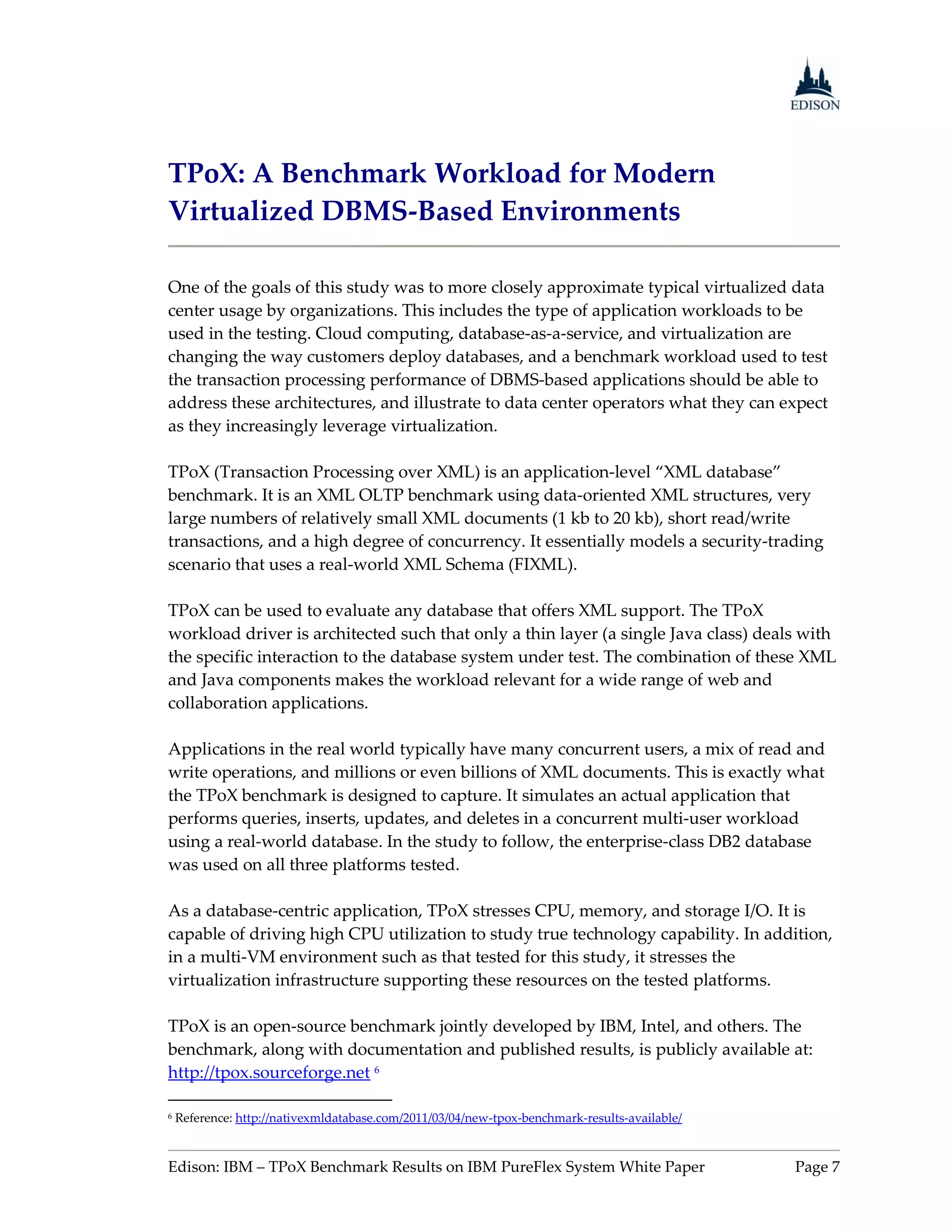 TPoX: A Benchmark Workload for Modern
Virtualized DBMS-Based Environments

One of the goals of this study was to more closely approximate typical virtualized data
center usage by organizations. This includes the type of application workloads to be
used in the testing. Cloud computing, database-as-a-service, and virtualization are
changing the way customers deploy databases, and a benchmark workload used to test
the transaction processing performance of DBMS-based applications should be able to
address these architectures, and illustrate to data center operators what they can expect
as they increasingly leverage virtualization.

TPoX (Transaction Processing over XML) is an application-level “XML database”
benchmark. It is an XML OLTP benchmark using data-oriented XML structures, very
large numbers of relatively small XML documents (1 kb to 20 kb), short read/write
transactions, and a high degree of concurrency. It essentially models a security-trading
scenario that uses a real-world XML Schema (FIXML).

TPoX can be used to evaluate any database that offers XML support. The TPoX
workload driver is architected such that only a thin layer (a single Java class) deals with
the specific interaction to the database system under test. The combination of these XML
and Java components makes the workload relevant for a wide range of web and
collaboration applications.

Applications in the real world typically have many concurrent users, a mix of read and
write operations, and millions or even billions of XML documents. This is exactly what
the TPoX benchmark is designed to capture. It simulates an actual application that
performs queries, inserts, updates, and deletes in a concurrent multi-user workload
using a real-world database. In the study to follow, the enterprise-class DB2 database
was used on all three platforms tested.

As a database-centric application, TPoX stresses CPU, memory, and storage I/O. It is
capable of driving high CPU utilization to study true technology capability. In addition,
in a multi-VM environment such as that tested for this study, it stresses the
virtualization infrastructure supporting these resources on the tested platforms.

TPoX is an open-source benchmark jointly developed by IBM, Intel, and others. The
benchmark, along with documentation and published results, is publicly available at:
http://tpox.sourceforge.net 6

6   Reference: http://nativexmldatabase.com/2011/03/04/new-tpox-benchmark-results-available/


Edison: IBM – TPoX Benchmark Results on IBM PureFlex System White Paper                        Page 7
 