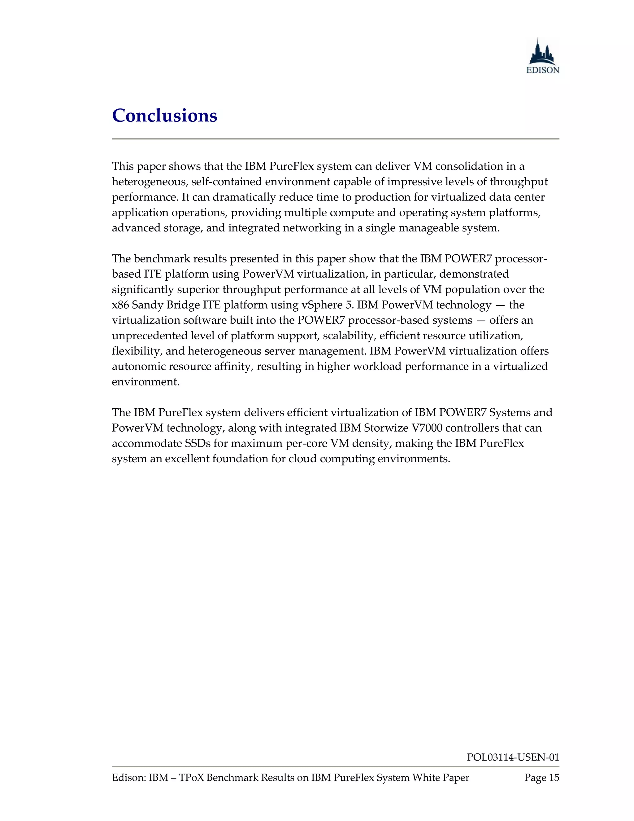Conclusions

This paper shows that the IBM PureFlex system can deliver VM consolidation in a
heterogeneous, self-contained environment capable of impressive levels of throughput
performance. It can dramatically reduce time to production for virtualized data center
application operations, providing multiple compute and operating system platforms,
advanced storage, and integrated networking in a single manageable system.

The benchmark results presented in this paper show that the IBM POWER7 processor-
based ITE platform using PowerVM virtualization, in particular, demonstrated
significantly superior throughput performance at all levels of VM population over the
x86 Sandy Bridge ITE platform using vSphere 5. IBM PowerVM technology — the
virtualization software built into the POWER7 processor-based systems — offers an
unprecedented level of platform support, scalability, efficient resource utilization,
flexibility, and heterogeneous server management. IBM PowerVM virtualization offers
autonomic resource affinity, resulting in higher workload performance in a virtualized
environment.

The IBM PureFlex system delivers efficient virtualization of IBM POWER7 Systems and
PowerVM technology, along with integrated IBM Storwize V7000 controllers that can
accommodate SSDs for maximum per-core VM density, making the IBM PureFlex
system an excellent foundation for cloud computing environments.




                                                                      POL03114-USEN-01
Edison: IBM – TPoX Benchmark Results on IBM PureFlex System White Paper          Page 15
 
