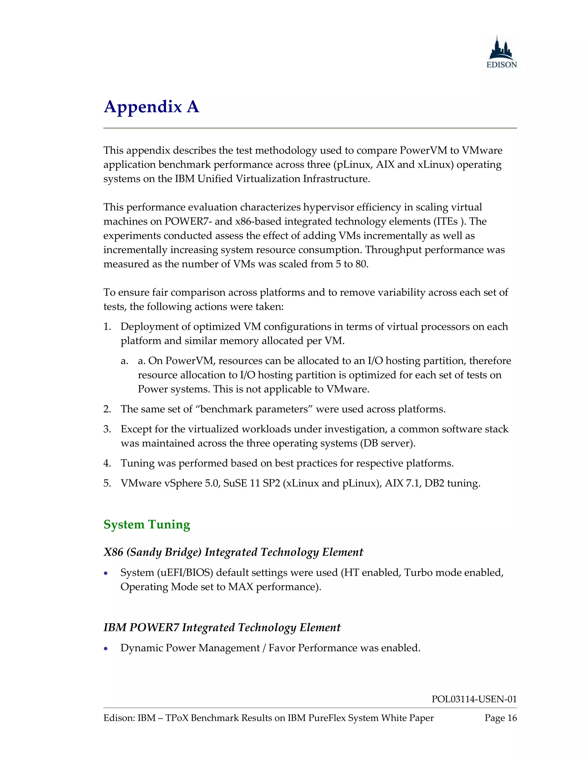 Appendix A

This appendix describes the test methodology used to compare PowerVM to VMware
application benchmark performance across three (pLinux, AIX and xLinux) operating
systems on the IBM Unified Virtualization Infrastructure.

This performance evaluation characterizes hypervisor efficiency in scaling virtual
machines on POWER7- and x86-based integrated technology elements (ITEs ). The
experiments conducted assess the effect of adding VMs incrementally as well as
incrementally increasing system resource consumption. Throughput performance was
measured as the number of VMs was scaled from 5 to 80.

To ensure fair comparison across platforms and to remove variability across each set of
tests, the following actions were taken:
1. Deployment of optimized VM configurations in terms of virtual processors on each
   platform and similar memory allocated per VM.
    a. a. On PowerVM, resources can be allocated to an I/O hosting partition, therefore
       resource allocation to I/O hosting partition is optimized for each set of tests on
       Power systems. This is not applicable to VMware.
2. The same set of “benchmark parameters” were used across platforms.
3. Except for the virtualized workloads under investigation, a common software stack
   was maintained across the three operating systems (DB server).
4. Tuning was performed based on best practices for respective platforms.
5. VMware vSphere 5.0, SuSE 11 SP2 (xLinux and pLinux), AIX 7.1, DB2 tuning.


System Tuning

X86 (Sandy Bridge) Integrated Technology Element
   System (uEFI/BIOS) default settings were used (HT enabled, Turbo mode enabled,
    Operating Mode set to MAX performance).


IBM POWER7 Integrated Technology Element
   Dynamic Power Management / Favor Performance was enabled.



                                                                       POL03114-USEN-01
Edison: IBM – TPoX Benchmark Results on IBM PureFlex System White Paper            Page 16
 