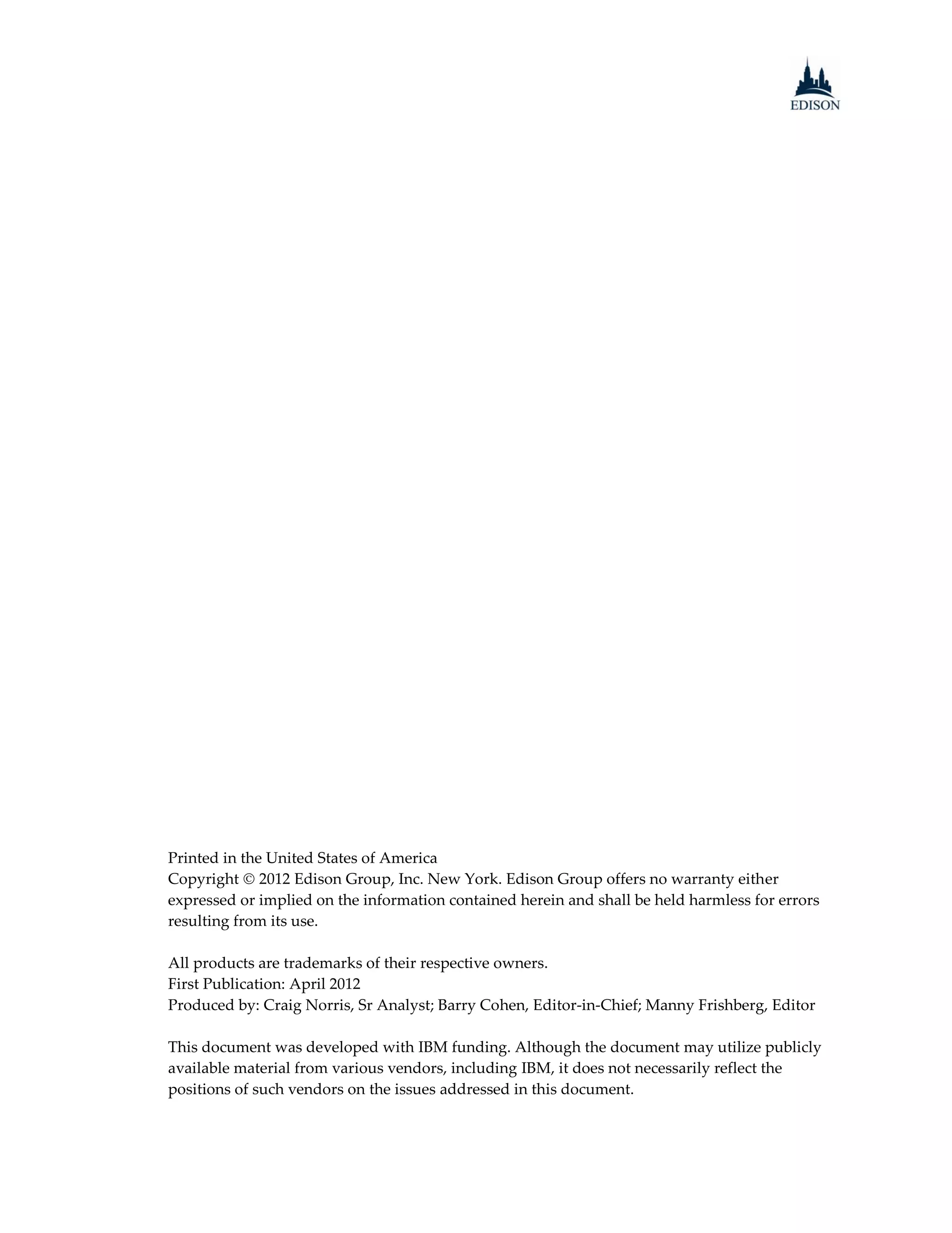 Printed in the United States of America
Copyright  2012 Edison Group, Inc. New York. Edison Group offers no warranty either
expressed or implied on the information contained herein and shall be held harmless for errors
resulting from its use.

All products are trademarks of their respective owners.
First Publication: April 2012
Produced by: Craig Norris, Sr Analyst; Barry Cohen, Editor-in-Chief; Manny Frishberg, Editor

This document was developed with IBM funding. Although the document may utilize publicly
available material from various vendors, including IBM, it does not necessarily reflect the
positions of such vendors on the issues addressed in this document.
 