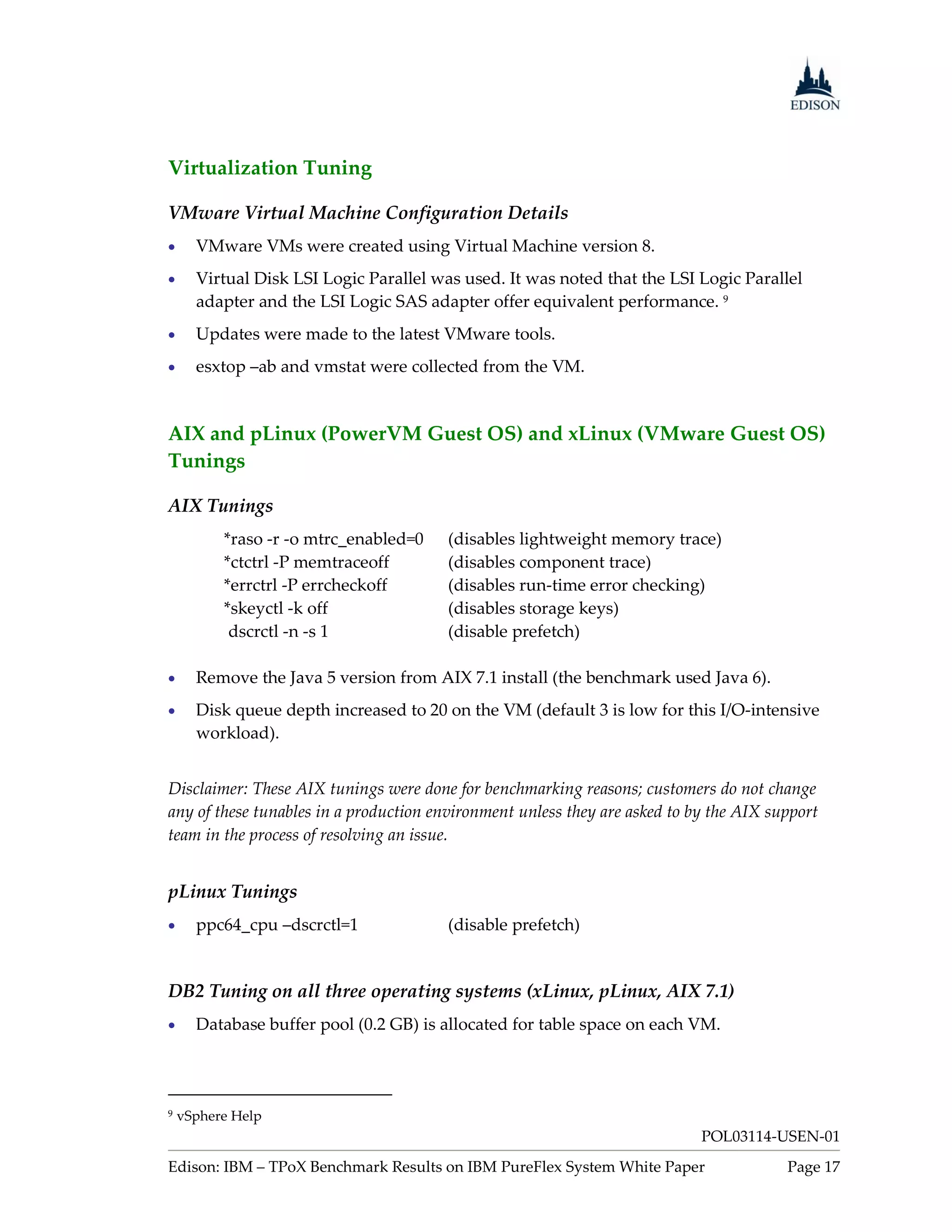 Virtualization Tuning

VMware Virtual Machine Configuration Details
     VMware VMs were created using Virtual Machine version 8.
     Virtual Disk LSI Logic Parallel was used. It was noted that the LSI Logic Parallel
      adapter and the LSI Logic SAS adapter offer equivalent performance. 9
     Updates were made to the latest VMware tools.
     esxtop –ab and vmstat were collected from the VM.


AIX and pLinux (PowerVM Guest OS) and xLinux (VMware Guest OS)
Tunings

AIX Tunings
          *raso -r -o mtrc_enabled=0    (disables lightweight memory trace)
          *ctctrl -P memtraceoff        (disables component trace)
          *errctrl -P errcheckoff       (disables run-time error checking)
          *skeyctl -k off               (disables storage keys)
           dscrctl -n -s 1              (disable prefetch)

     Remove the Java 5 version from AIX 7.1 install (the benchmark used Java 6).
     Disk queue depth increased to 20 on the VM (default 3 is low for this I/O-intensive
      workload).


Disclaimer: These AIX tunings were done for benchmarking reasons; customers do not change
any of these tunables in a production environment unless they are asked to by the AIX support
team in the process of resolving an issue.


pLinux Tunings
     ppc64_cpu –dscrctl=1              (disable prefetch)


DB2 Tuning on all three operating systems (xLinux, pLinux, AIX 7.1)
     Database buffer pool (0.2 GB) is allocated for table space on each VM.




9   vSphere Help
                                                                            POL03114-USEN-01
Edison: IBM – TPoX Benchmark Results on IBM PureFlex System White Paper                 Page 17
 